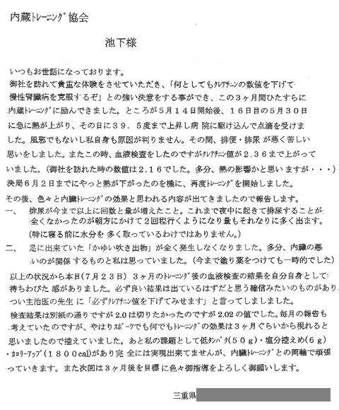 色々と内臓トレーニングの効果と思われる内容が出てきましたので報告します。一、排尿が今迄以上に回数と梁が増えた事。これまで夜中に起きて排尿することが全くなかったのが朝方にかけて2回程行くようになり量もそれなりに多くでます。（特に寝る前に水分を多くとっているわけではありません。）二、足に出来ていた「かゆい吹き出物」が全く発生しなくなりました。多分、内臓の悪いのが関係するものと私は思っていました。（今まで塗り薬をつｔけても一時的でした。）以上の状況から本日（7月23日）3か月のトレーニング後の血液検査の結果を自分自身として待ちわびた感がありりました。必ず良い結果は出ているはずだと思う確信みたいなものがあり、つい主治医の先生に「必ずクレアチニン値を下げて見せます」と言ってしまいました。検査結果は2.0を切りたかったのですが2.02の値でした。毎月の報告も考えていたのですが、やはりスポーツでもなんでもトレーニングの効果は3か月ぐらいから現れると思いましたので控えていました。あと私の課題として低タンパク（50ｇ）・塩分控えめ（6ｇ）。・カロリーアップ（1800kcal)があり全には実現できていませんが、内臓トレーニングとの両輪で頑張っていきます。