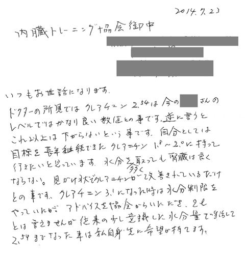 ドクターの所見ではクレアチニン2.54は今の私のレベルではかなり良い数値との事です。逆に言うとこれ以上は下がらないという事です。自分としては目標を長年継続できたクレアチニン1.8～2.0に持っていきたいと思っています。水分を多くとっても腎臓は良くならない。みかけ状でクレアチニンが改善されているだけとの事です。クレアチニン3.1になったときは水分制限をやっていたが、アドバイスを協会からいただき、２lとは言えませんが位来の少し意識をした水分量で生活して2.54までなった事は私自身先に希望が持てます。
