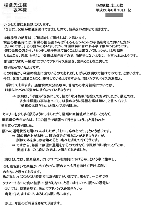 12日に父親が検査を受けてきましたので結果をＦＡＸさせて頂きます。前回の検査時には腎臓の担当医からは「そろそろシャントの手術を考えておいた方が良いのでは」との話がございましたが、今回は特に言われることがなかったようです。逆に母親の方からは「もう少し様子を見ていただくことはできないのでしょうか」と相談したところ、「数値は動きますから油断しないように」と言われたようです。前回に“カロリー摂取”についてアドバイスを頂き、できることを工夫して取り組んでいたようです。その結果が今回の検査の結果に出ているようであれば、しばらくは現状で続けてみてはと思います。今回体重は減ることなく維持しているようですから、頂いたアドバイスのおかげと感謝いたしております。運動前の水分摂取や、普段での水分補給については、以前に比べればはるかに多くなっているようです。以前はむくみを気にして、極力水摂取を控えておりましたが、最近では多少は浮腫むことはあっても以前のように浮腫むことはないと言っており「通電のおかげだわ」と喜んでおりました。