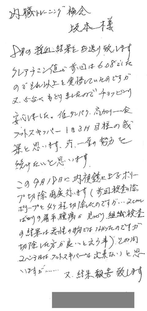クレアチニン値が前回は6.08でしたのでそれ以上を覚悟していたのですが、2.5台にもどりましたのでチョッピリ安心しました。低タンパク、高カロリー食、フットスキッパー1日3Ｈ目標の成果と思います。尚一層の努力を続けたいと思います。この9月18日に内視鏡によるポリープ切除再度行います。（前回検査の際ポリープを4ケ程切除したのですが・・・2ｃｍばかりの扁平腫瘍が見つかり組織検査の結果悪性のものではなかったのですが切除した方が良いという事）この間2～3日はフットスキッパーはできないと思いますが・・・また結果報告致します。