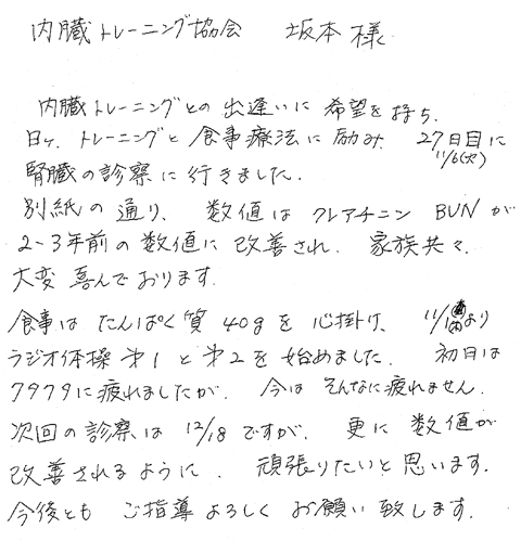 内臓トレーニングとの出逢いに希望を持ち、日々、トレーニングと食事療法に励み、27日目（11／6火）に腎臓の診察に行きました。別紙の通り、数値はクレアチニン　ＢＵＮが2,3年前の数値に改善され、家族共々大変喜んでおります。