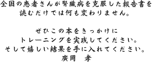 全国の患者さんが腎臓病を克服した報告書を読むだけでは何も変わりません。 ぜひこの本をきっかけにトレーニングを実践してください。そして嬉しい結果を手に入れてください。